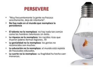 • “Muy frecuentemente la gente no fracasa:
  sencillamente, deja de intentarlo”.
• No hay nada en el mundo que reemplace la
  persistencia

• El talento no la reemplaza: no hay nada tan común
  como los hombres talentosos sin éxito.
• La riqueza no la reemplaza: los nacidos ricos que
  mueren pobres forman legiones. 70
• La genialidad no la reemplaza: los genios no
  reconocidos son muchos.
• La educación no la reemplaza: el mundo está repleto
  de fracasados educados.
• La suerte no la reemplaza: su fragilidad ha hecho caer
  monarcas.
 