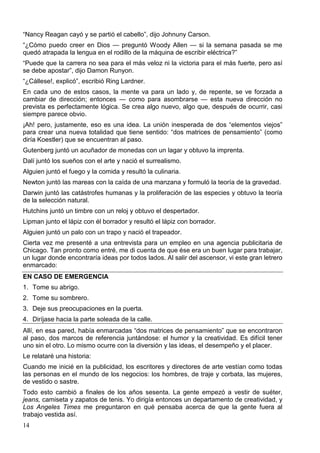 14
“Nancy Reagan cayó y se partió el cabello”, dijo Johnuny Carson.
“¿Cómo puedo creer en Dios — preguntó Woody Allen — si la semana pasada se me
quedó atrapada la lengua en el rodillo de la máquina de escribir eléctrica?”
“Puede que la carrera no sea para el más veloz ni la victoria para el más fuerte, pero así
se debe apostar”, dijo Damon Runyon.
“¿Cállese!, explicó”, escribió Ring Lardner.
En cada uno de estos casos, la mente va para un lado y, de repente, se ve forzada a
cambiar de dirección; entonces — como para asombrarse — esta nueva dirección no
prevista es perfectamente lógica. Se crea algo nuevo, algo que, después de ocurrir, casi
siempre parece obvio.
¡Ah! pero, justamente, eso es una idea. La unión inesperada de dos “elementos viejos”
para crear una nueva totalidad que tiene sentido: “dos matrices de pensamiento” (como
diría Koestler) que se encuentran al paso.
Gutenberg juntó un acuñador de monedas con un lagar y obtuvo la imprenta.
Dalí juntó los sueños con el arte y nació el surrealismo.
Alguien juntó el fuego y la comida y resultó la culinaria.
Newton juntó las mareas con la caída de una manzana y formuló la teoría de la gravedad.
Darwin juntó las catástrofes humanas y la proliferación de las especies y obtuvo la teoría
de la selección natural.
Hutchins juntó un timbre con un reloj y obtuvo el despertador.
Lipman junto el lápiz con él borrador y resultó el lápiz con borrador.
Alguien juntó un palo con un trapo y nació el trapeador.
Cierta vez me presenté a una entrevista para un empleo en una agencia publicitaria de
Chicago. Tan pronto como entré, me di cuenta de que ése era un buen lugar para trabajar,
un lugar donde encontraría ideas por todos lados. Al salir del ascensor, vi este gran letrero
enmarcado:
EN CASO DE EMERGENCIA
1. Tome su abrigo.
2. Tome su sombrero.
3. Deje sus preocupaciones en la puerta.
4. Diríjase hacia la parte soleada de la calle.
Allí, en esa pared, había enmarcadas “dos matrices de pensamiento” que se encontraron
al paso, dos marcos de referencia juntándose: el humor y la creatividad. Es difícil tener
uno sin el otro. Lo mismo ocurre con la diversión y las ideas, el desempeño y el placer.
Le relataré una historia:
Cuando me inicié en la publicidad, los escritores y directores de arte vestían como todas
las personas en el mundo de los negocios: los hombres, de traje y corbata, las mujeres,
de vestido o sastre.
Todo esto cambió a finales de los años sesenta. La gente empezó a vestir de suéter,
jeans, camiseta y zapatos de tenis. Yo dirigía entonces un departamento de creatividad, y
Los Angeles Times me preguntaron en qué pensaba acerca de que la gente fuera al
trabajo vestida así.
 