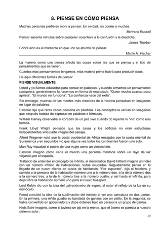 39
8. PIENSE EN CÓMO PIENSA
Muchas personas prefieren morir a pensar. En verdad, les ocurre a muchas.
Bertrand Russell
Pensar sesenta minutos sobre cualquier cosa lleva a la confusión y la desdicha.
James Thurber
Conclusión es el momento en que uno se aburrió de pensar.
Martin H. Fischer
La manera como uno piensa afecta las cosas sobre las que se piensa y el tipo de
pensamientos que se tienen.
Cuantos más pensamientos tengamos, más materia prima habrá para producir ideas.
He aquí diferentes formas de pensar:
PIENSE VISUALMENTE
Usted y yo fuimos educados para pensar en palabras, y cuando armamos un pensamiento
cualquiera, generalmente lo hacemos en forma de enunciado. “Quien mucho abarca, poco
aprieta”. “El mundo no funciona”. “La confianza nace del éxito”.
Sin embargo, muchas de las mentes más creativas de la historia pensaban en imágenes
en lugar de palabras.
Einstein dijo que raras veces pensaba en palabras. Los conceptos le venían en imágenes
que después trataba de expresar en palabras o fórmulas.
William Harvey observaba el corazón de un pez vivo cuando dc repente lo “vio” como una
bomba.
Frank Lloyd Wright pensaba que las casas y los edificios no eran estructuras
independientes sino parte integral del paisaje.
Alfred Wegener notó que la costa occidental de Africa encajaba con la costa oriental de
Suramérica y en segundos vio que alguna vez todos los continentes fueron uno solo.
Man Ray visualizó el pecho de una mujer como un violonchelo.
Einstein imaginó cómo vería el mundo una persona montada sobre un rayo de luz
viajando por el espacio.
Tratando de entender el concepto de infinito, el matemático David Hilbert imaginó un hotel
con un número infinito de habitaciones, todas ocupadas. Seguidamente pensó en la
llegada de un nuevo cliente en busca de habitación. “Por supuesto”, dijo el hotelero, y
cambió a la persona de la habitación número uno a la número dos, a la de la número dos
a la número tres, a la de la número tres a la número cuatro, y así hasta el infinito, para
dejar libre la habitación número uno para el nuevo huésped.
Lord Kelvin dio con la idea del galvanómetro de espejo al notar el reflejo de la luz en su
monóculo.
Freud concibió la idea de la sublimación del instinto al ver una caricatura en dos partes.
En la primera, una niñita guiaba su bandada de gansos con un palito. En la segunda, se
había convertido en gobernadora y daba órdenes bajo un parasol a un grupo de damas.
Niels Bohr imaginó, corno si tuviese un ojo en la mente, que el átomo se parecía a nuestro
sistema solar.
 
