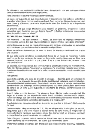 44
Se obtuvieron una cantidad increíble de ideas, demostrando una vez más que existen
cientos de maneras de solucionar un problema.
Pero a nadie se le ocurrió vaciar agua dentro del tubo.
La razón, por supuesto, es que mis estudiantes (y seguramente mis lectores) se limitaron
a resolver el problema con los objetos que les di. Pero nunca les dije que tenían que usar
esas cosas, y sólo ésas, para sacar la pelota del tubo. Esa limitación se la impusieron
ellos mismos.
La próxima vez que tenga dificultades para resolver un problema, pregúntese: ‘7,Qué
supuestos estoy haciendo que no debería hacer?” “¿Cuáles limitaciones innecesarias
estoy imponiéndome a mí mismo?”
ESTABLEZCA ALGUNOS LIMITES
“Un momento — lo oigo reclamar —. Acaba, de decir que no imponga limitaciones
innecesarias, y ahora dice que hay que establecer algunos límites. ¿Qué pasa entonces?”
Las limitaciones a las que me refería al comienzo son fronteras imaginarias, los supuestos
subconscientes que uno hace sobre la naturaleza del problema.
Ahora me refiero a la necesidad de tener un marco de referencia dentro del cual buscar
una solución.
Sé que esto suena paradójico: la creatividad dentro de un marco de referencia. “¿Está
loco? — ya lo oigo reclamar de nuevo —. La mente creativa tiene que ser libre para
moverse, explorar, buscar todo lo que quiere. Si se le ponen limitaciones, se seca como
una lombriz al sol”.
De acuerdo. Es una paradoja. En The Couraqe to Create [El coraje para la creatividad],
Rollo May llama a esto un “fenómeno”, y explica que “la creatividad necesita tener limites,
puesto que la acción de crear nace de la lucha humana con aquello, y contra aquello, que
la limita.
Por ejemplo:
Cuando le asignaba una tarea de creación a un grupo — digamos, para un comercial de
televisión —, me di cuenta de que si le dejaba total libertad, trabajaba con incertidumbre.
Demasiada libertad produce caos. Pero cuando se veía forzado a trabajar dentro de los
parámetros de una estrategia creativa (véase capítulo 10), de un presupuesto, de un límite
de tiempo, de un tema y, por supuesto, de una fecha de entrega, siempre llegaba con
soluciones.
Joseph Heller encontró lo mismo: “La ideas me llegan. No las produzco a voluntad. Me
llegan en el curso de una especie de sueño diurno controlado, de una ilusión dirigida.
Puede que tenga que ver con la disciplina de escribir textos publicitarios durante años,
donde las limitaciones le suministran combustible a la imaginación”.
“Las habitaciones pequeñas disciplinan la mente; las grandes la distraen”, dijo Leonardo
da Vinci.
Continúa Heller: “Hay un ensayo de T. S. Eliot en el que alaba la disciplina de escribir,
asegurando que si uno se ve forzado a escribir dentro de cierto marco, la imaginación se
motiva al máximo y produce sus mejores ideas. Con libertad total, sin embargo, es mayor
la probabilidad de que el trabajo sea poco original”.
Duke Ellington compuso música dentro las limitaciones de los instrumentos para los
cuales escribía y de sus intérpretes. “Es bueno que haya limites” decía.
Walter Hunt estaba presionado por dinero; así que decidió inventar algo muy necesario,
 