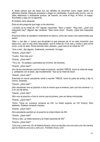 61
A veces parece que las ideas son tan difíciles de encontrar como migas sobre una
alfombra oriental. Después empiezan a llegar en cantidades. Cuando esto ocurre, uno no
debe detenerse a analizarlas porque, de hacerlo, se corta el flujo, el ritmo, la magia.
Escríbalas y siga con la siguiente.
El análisis viene después.
Ésta es otra pregunta que hago a mis alumnos:
“¿Cuánto es la mitad de 13?” Alguien respondió: “Seis y medio”. “Muy bien. ¿Qué otra
respuesta hay?” Alguien dijo vacilante: “Seis coma cinco”. “Exacto. ¿Qué otra respuesta
hay?”
Entonces todos se quedaron mirándome en blanco, como las vacas a los automóviles que
pasan.
“Bien — les dije —‘ quiero que recuerden lo que piensan de mí en este momento: que
estoy loco, que no hay otras respuestas, que la mitad de 13 es seis y medio o seis coma
cinco, y eso es todo. Ahora piensen bien, piensen: ¿qué más es la mitad de 13?”
“Uno y tres”, dijo alguien, finalmente, sonriendo. Un logro.
“Exacto. ¿Qué más?”
“Cuatro. Tres más uno”.
“Exacto. ¿Qué más?”
“Tre y ce”. Ya estaban cautivados por el tema. Se divertían.
“Exacto. ¿Qué más?”
Uno de los estudiantes caminó hasta el pizarrón, escribió TRECE, borró la mitad de abajo
y, señalando con el dedo, dijo triunfalmente: “Eso es la mitad de trece”.
“Exacto. ¿Qué más?”
Entonces el mismo estudiante volvió a escribir TRECE, borró la parte de arriba y dijo lo
mismo. Divertido.
“Exacto. ¿Qué más?”
Otro estudiante vino al pizarrón e hizo lo mismo que el anterior, pero con los números 1 y
3 en vez de letras.
“Exacto. ¿Qué más?”
Otro vino al pizarrón e hizo lo mismo que el primero, pero en letras minúsculas.
“Exacto. ¿Qué más?”
“Ocho. Trece en números romanos es XIII. La mitad superior es VIII Cocho). Otro
adelanto. Estaban tomando impulso.
“Exacto. ¿Qué más?”
Otro estudiante escribió en el pizarrón la mitad inferior de XIII.
“Exacto. ¿Qué más?”
“Once y dos. La mitad derecha y la mitad izquierda de XIII”.
“Exacto. ¿Qué más?”
“Uno-uno y cero-uno. En el sistema binario, trece se escribe uno-uno-cero-uno; de manera
que la mitad es uno-uno y cero-uno. También once y uno”.
 
