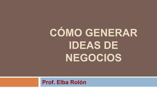 CÓMO GENERAR
    IDEAS DE
    NEGOCIOS

Prof. Elba Rolón
 