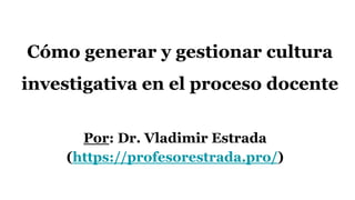 Cómo generar y gestionar cultura
investigativa en el proceso docente
Por: Dr. Vladimir Estrada
(https://profesorestrada.pro/)
 