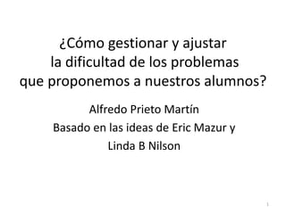 Alfredo Prieto Martín
Basado en las ideas de Eric Mazur y
Linda B Nilson
1
¿Cómo gestionar y ajustar
la dificultad de los problemas
que proponemos a nuestros alumnos?
 