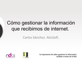 Cómo gestionar la información
 que recibimos de internet.
      Carlos Sánchez. AticSoft.
 