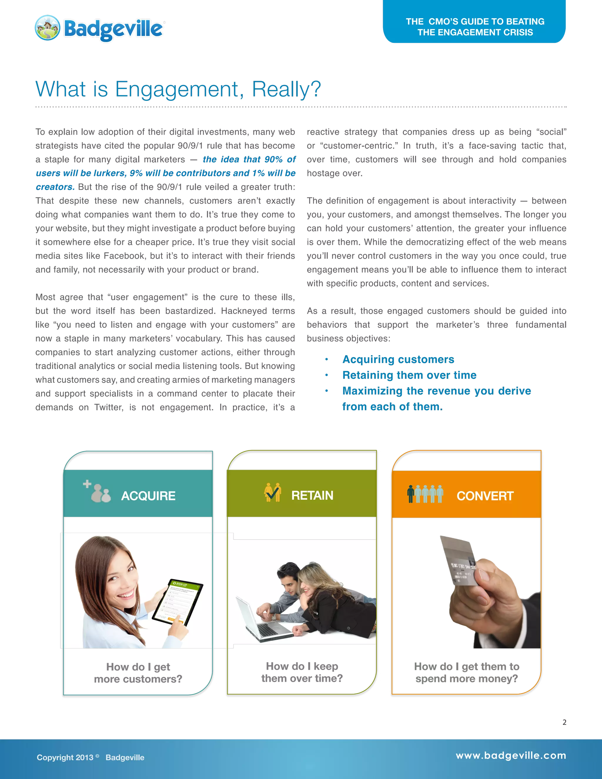 What is Engagement, Really?
To explain low adoption of their digital investments, many web
strategists have cited the popular 90/9/1 rule that has become
a staple for many digital marketers — the idea that 90% of
users will be lurkers, 9% will be contributors and 1% will be
creators. But the rise of the 90/9/1 rule veiled a greater truth:
That despite these new channels, customers aren’t exactly
doing what companies want them to do. It’s true they come to
your website, but they might investigate a product before buying
it somewhere else for a cheaper price. It’s true they visit social
media sites like Facebook, but it’s to interact with their friends
and family, not necessarily with your product or brand.
Most agree that “user engagement” is the cure to these ills,
but the word itself has been bastardized. Hackneyed terms
like “you need to listen and engage with your customers” are
now a staple in many marketers’ vocabulary. This has caused
companies to start analyzing customer actions, either through
traditional analytics or social media listening tools. But knowing
what customers say, and creating armies of marketing managers
and support specialists in a command center to placate their
demands on Twitter, is not engagement. In practice, it’s a
reactive strategy that companies dress up as being “social”
or “customer-centric.” In truth, it’s a face-saving tactic that,
over time, customers will see through and hold companies
hostage over.
The definition of engagement is about interactivity — between
you, your customers, and amongst themselves. The longer you
can hold your customers’ attention, the greater your influence
is over them. While the democratizing effect of the web means
you’ll never control customers in the way you once could, true
engagement means you’ll be able to influence them to interact
with specific products, content and services.
As a result, those engaged customers should be guided into
behaviors that support the marketer’s three fundamental
business objectives:
•	 Acquiring customers
•	 Retaining them over time
•	 Maximizing the revenue you derive
from each of them.
Copyright 2013 ©
Badgeville www.badgeville.com
THE CMO’S GUIDE TO BEATING
THE ENGAGEMENT CRISIS
RETAIN! CONVERT!ACQUIRE!
How do I get
more customers?
How do I get them to
spend more money?
How do I keep 
them over time?
2
 