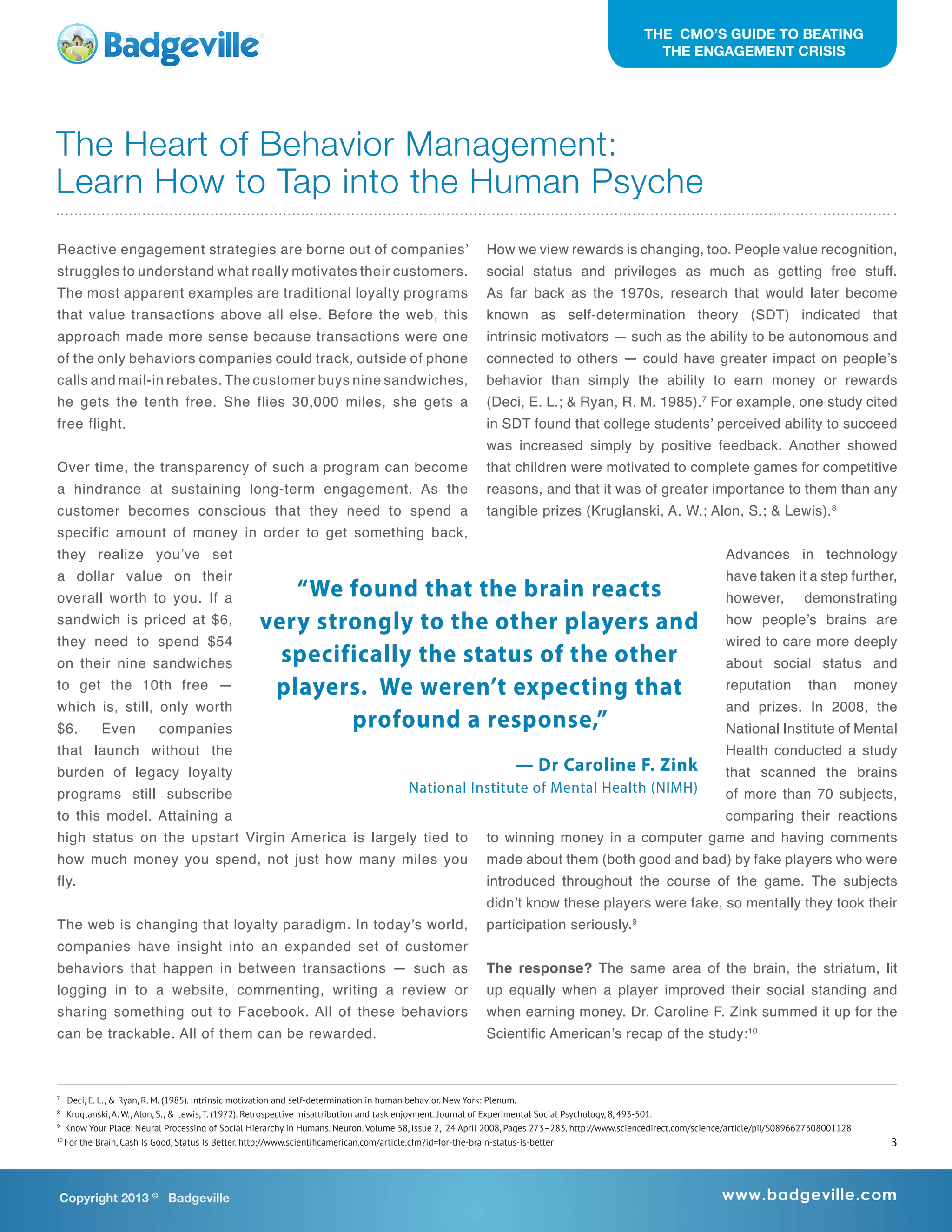 Reactive engagement strategies are borne out of companies’
struggles to understand what really motivates their customers.
The most apparent examples are traditional loyalty programs
that value transactions above all else. Before the web, this
approach made more sense because transactions were one
of the only behaviors companies could track, outside of phone
calls and mail-in rebates. The customer buys nine sandwiches,
he gets the tenth free. She flies 30,000 miles, she gets a
free flight.
Over time, the transparency of such a program can become
a hindrance at sustaining long-term engagement. As the
customer becomes conscious that they need to spend a
specific amount of money in order to get something back,
they realize you’ve set
a dollar value on their
overall worth to you. If a
sandwich is priced at $6,
they need to spend $54
on their nine sandwiches
to get the 10th free —
which is, still, only worth
$6. Even companies
that launch without the
burden of legacy loyalty
programs still subscribe
to this model. Attaining a
high status on the upstart Virgin America is largely tied to
how much money you spend, not just how many miles you
fly.
The web is changing that loyalty paradigm. In today’s world,
companies have insight into an expanded set of customer
behaviors that happen in between transactions — such as
logging in to a website, commenting, writing a review or
sharing something out to Facebook. All of these behaviors
can be trackable. All of them can be rewarded.
How we view rewards is changing, too. People value recognition,
social status and privileges as much as getting free stuff.
As far back as the 1970s, research that would later become
known as self-determination theory (SDT) indicated that
intrinsic motivators — such as the ability to be autonomous and
connected to others — could have greater impact on people’s
behavior than simply the ability to earn money or rewards
(Deci, E. L.; & Ryan, R. M. 1985).7
For example, one study cited
in SDT found that college students’ perceived ability to succeed
was increased simply by positive feedback. Another showed
that children were motivated to complete games for competitive
reasons, and that it was of greater importance to them than any
tangible prizes (Kruglanski, A. W.; Alon, S.; & Lewis).8
Advances in technology
have taken it a step further,
however, demonstrating
how people’s brains are
wired to care more deeply
about social status and
reputation than money
and prizes. In 2008, the
National Institute of Mental
Health conducted a study
that scanned the brains
of more than 70 subjects,
comparing their reactions
to winning money in a computer game and having comments
made about them (both good and bad) by fake players who were
introduced throughout the course of the game. The subjects
didn’t know these players were fake, so mentally they took their
participation seriously.9
The response? The same area of the brain, the striatum, lit
up equally when a player improved their social standing and
when earning money. Dr. Caroline F. Zink summed it up for the
Scientific American’s recap of the study:10
The Heart of Behavior Management:
Learn How to Tap into the Human Psyche
THE CMO’S GUIDE TO BEATING
THE ENGAGEMENT CRISIS
Copyright 2013 ©
Badgeville www.badgeville.com
7
Deci, E. L., & Ryan, R. M. (1985). Intrinsic motivation and self-determination in human behavior. New York: Plenum.
8
Kruglanski, A. W., Alon, S., & Lewis, T. (1972). Retrospective misattribution and task enjoyment. Journal of Experimental Social Psychology, 8, 493-501.
9
Know Your Place: Neural Processing of Social Hierarchy in Humans. Neuron. Volume 58, Issue 2, 24 April 2008, Pages 273–283. http://www.sciencedirect.com/science/article/pii/S0896627308001128
10
For the Brain, Cash Is Good, Status Is Better. http://www.scientificamerican.com/article.cfm?id=for-the-brain-status-is-better
“We found that the brain reacts
very strongly to the other players and
specifically the status of the other
players. We weren’t expecting that
profound a response,”
— Dr Caroline F. Zink
National Institute of Mental Health (NIMH)
3
 