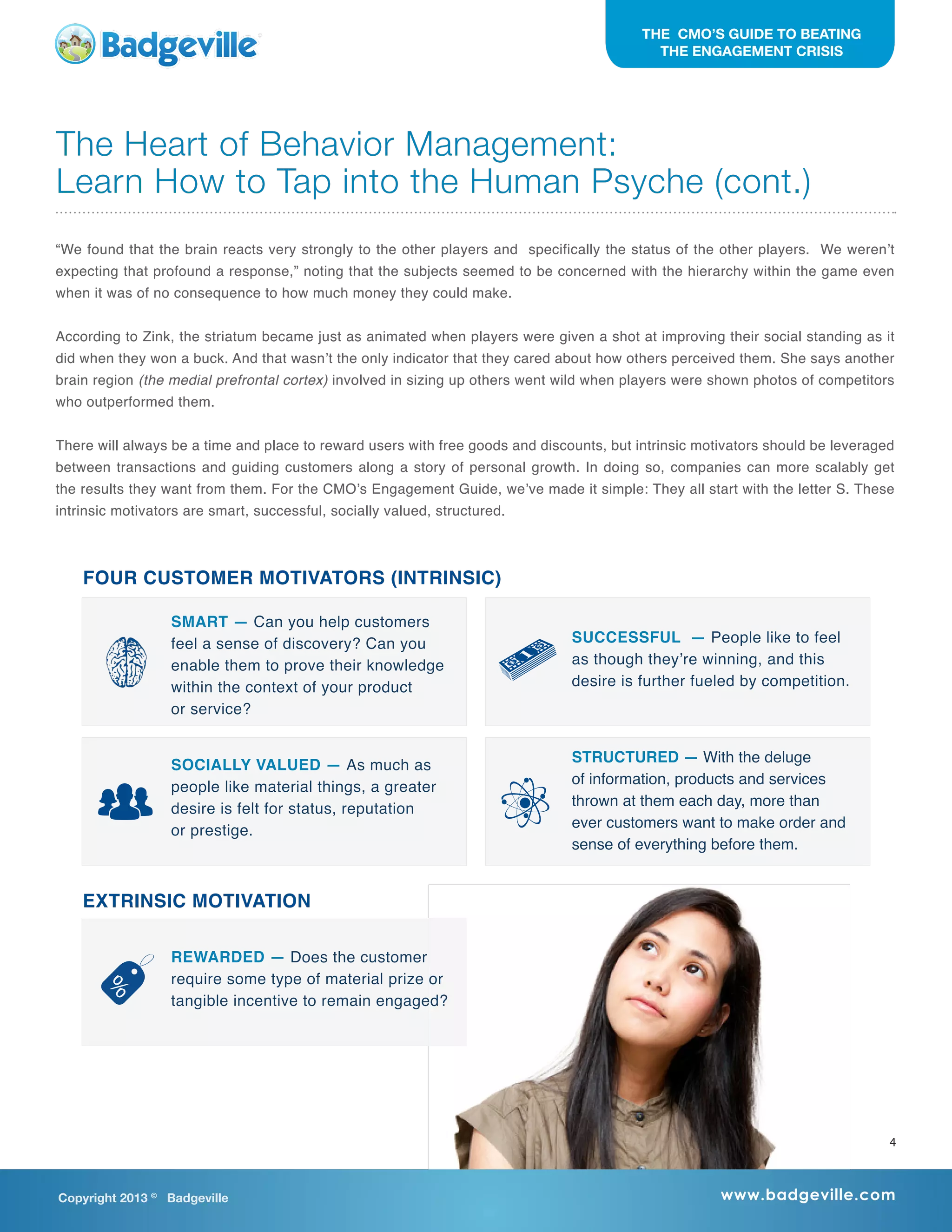 “We found that the brain reacts very strongly to the other players and specifically the status of the other players. We weren’t
expecting that profound a response,” noting that the subjects seemed to be concerned with the hierarchy within the game even
when it was of no consequence to how much money they could make.
According to Zink, the striatum became just as animated when players were given a shot at improving their social standing as it
did when they won a buck. And that wasn’t the only indicator that they cared about how others perceived them. She says another
brain region (the medial prefrontal cortex) involved in sizing up others went wild when players were shown photos of competitors
who outperformed them.
There will always be a time and place to reward users with free goods and discounts, but intrinsic motivators should be leveraged
between transactions and guiding customers along a story of personal growth. In doing so, companies can more scalably get
the results they want from them. For the CMO’s Engagement Guide, we’ve made it simple: They all start with the letter S. These
intrinsic motivators are smart, successful, socially valued, structured.
The Heart of Behavior Management:
Learn How to Tap into the Human Psyche (cont.)
Copyright 2013 ©
Badgeville www.badgeville.com
THE CMO’S GUIDE TO BEATING
THE ENGAGEMENT CRISIS
4
EXTRINSIC MOTIVATION
REWARDED — Does the customer
require some type of material prize or
tangible incentive to remain engaged?
SMART — Can you help customers
feel a sense of discovery? Can you
enable them to prove their knowledge
within the context of your product
or service?
SUCCESSFUL  — People like to feel
as though they’re winning, and this
desire is further fueled by competition.
SOCIALLY VALUED — As much as
people like material things, a greater
desire is felt for status, reputation
or prestige.
STRUCTURED — With the deluge
of information, products and services
thrown at them each day, more than
ever customers want to make order and
sense of everything before them.
FOUR CUSTOMER MOTIVATORS (INTRINSIC)
 