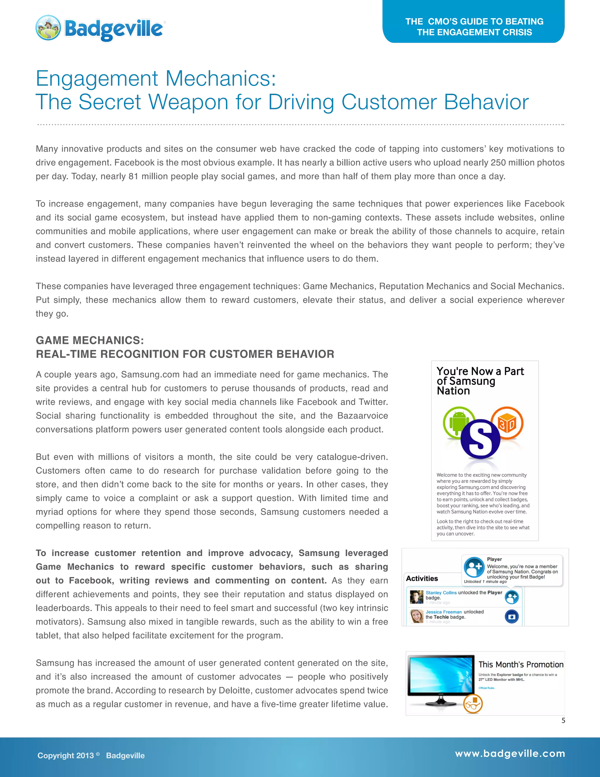 Copyright 2013 ©
Badgeville www.badgeville.com
THE CMO’S GUIDE TO BEATING
THE ENGAGEMENT CRISIS
Engagement Mechanics:
The Secret Weapon for Driving Customer Behavior
Many innovative products and sites on the consumer web have cracked the code of tapping into customers’ key motivations to
drive engagement. Facebook is the most obvious example. It has nearly a billion active users who upload nearly 250 million photos
per day. Today, nearly 81 million people play social games, and more than half of them play more than once a day.
To increase engagement, many companies have begun leveraging the same techniques that power experiences like Facebook
and its social game ecosystem, but instead have applied them to non-gaming contexts. These assets include websites, online
communities and mobile applications, where user engagement can make or break the ability of those channels to acquire, retain
and convert customers. These companies haven’t reinvented the wheel on the behaviors they want people to perform; they’ve
instead layered in different engagement mechanics that influence users to do them.
These companies have leveraged three engagement techniques: Game Mechanics, Reputation Mechanics and Social Mechanics.
Put simply, these mechanics allow them to reward customers, elevate their status, and deliver a social experience wherever
they go.
GAME MECHANICS:
REAL-TIME RECOGNITION FOR CUSTOMER BEHAVIOR
A couple years ago, Samsung.com had an immediate need for game mechanics. The
site provides a central hub for customers to peruse thousands of products, read and
write reviews, and engage with key social media channels like Facebook and Twitter.
Social sharing functionality is embedded throughout the site, and the Bazaarvoice
conversations platform powers user generated content tools alongside each product.
But even with millions of visitors a month, the site could be very catalogue-driven.
Customers often came to do research for purchase validation before going to the
store, and then didn’t come back to the site for months or years. In other cases, they
simply came to voice a complaint or ask a support question. With limited time and
myriad options for where they spend those seconds, Samsung customers needed a
compelling reason to return.
To increase customer retention and improve advocacy, Samsung leveraged
Game Mechanics to reward specific customer behaviors, such as sharing
out to Facebook, writing reviews and commenting on content. As they earn
different achievements and points, they see their reputation and status displayed on
leaderboards. This appeals to their need to feel smart and successful (two key intrinsic
motivators). Samsung also mixed in tangible rewards, such as the ability to win a free
tablet, that also helped facilitate excitement for the program.
Samsung has increased the amount of user generated content generated on the site,
and it’s also increased the amount of customer advocates — people who positively
promote the brand. According to research by Deloitte, customer advocates spend twice
as much as a regular customer in revenue, and have a five-time greater lifetime value.
5
 