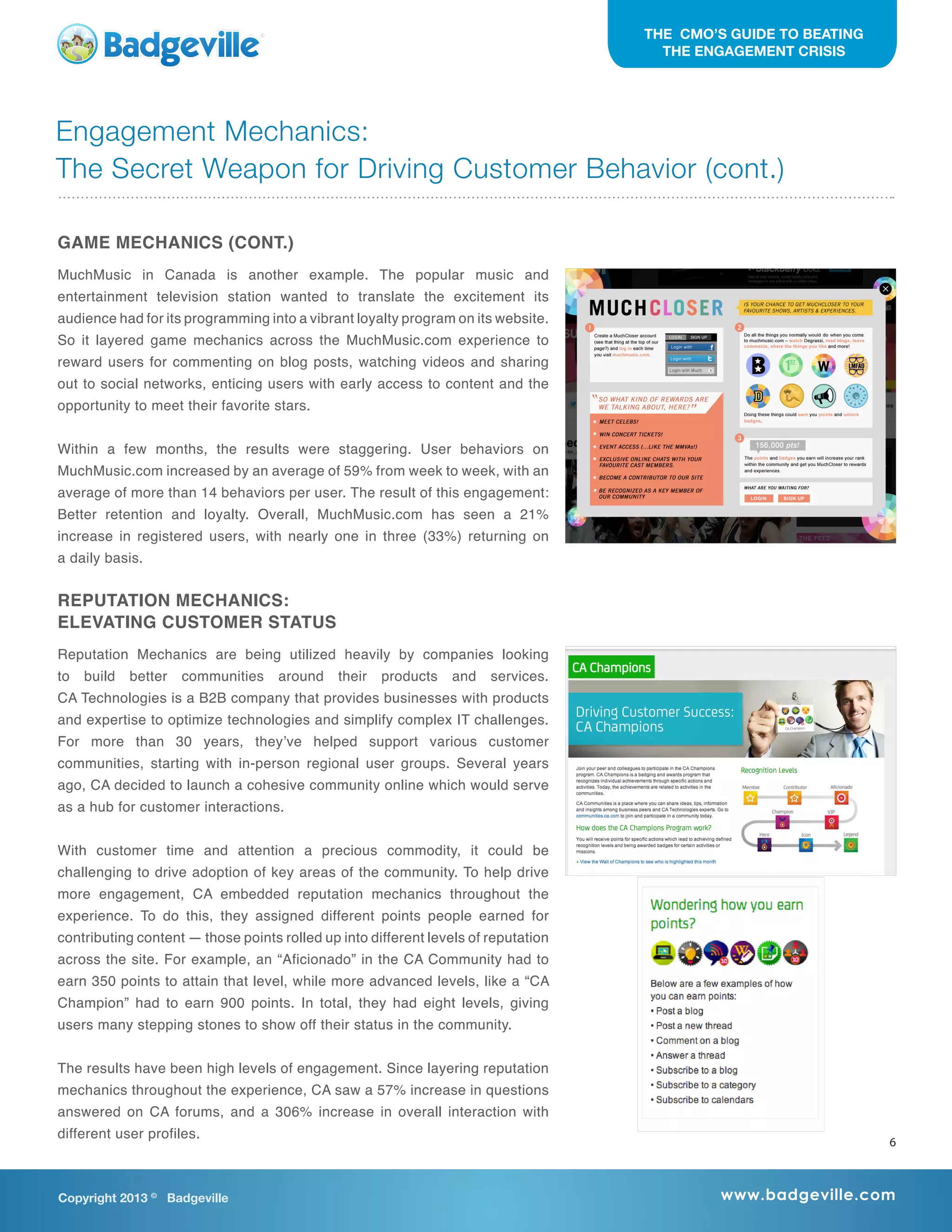 THE CMO’S GUIDE TO BEATING
THE ENGAGEMENT CRISIS
GAME MECHANICS (CONT.)
MuchMusic in Canada is another example. The popular music and
entertainment television station wanted to translate the excitement its
audience had for its programming into a vibrant loyalty program on its website.
So it layered game mechanics across the MuchMusic.com experience to
reward users for commenting on blog posts, watching videos and sharing
out to social networks, enticing users with early access to content and the
opportunity to meet their favorite stars.
Within a few months, the results were staggering. User behaviors on
MuchMusic.com increased by an average of 59% from week to week, with an
average of more than 14 behaviors per user. The result of this engagement:
Better retention and loyalty. Overall, MuchMusic.com has seen a 21%
increase in registered users, with nearly one in three (33%) returning on
a daily basis.
REPUTATION MECHANICS:
ELEVATING CUSTOMER STATUS
Reputation Mechanics are being utilized heavily by companies looking
to build better communities around their products and services.
CA Technologies is a B2B company that provides businesses with products
and expertise to optimize technologies and simplify complex IT challenges.
For more than 30 years, they’ve helped support various customer
communities, starting with in-person regional user groups. Several years
ago, CA decided to launch a cohesive community online which would serve
as a hub for customer interactions.
With customer time and attention a precious commodity, it could be
challenging to drive adoption of key areas of the community. To help drive
more engagement, CA embedded reputation mechanics throughout the
experience. To do this, they assigned different points people earned for
contributing content — those points rolled up into different levels of reputation
across the site. For example, an “Aficionado” in the CA Community had to
earn 350 points to attain that level, while more advanced levels, like a “CA
Champion” had to earn 900 points. In total, they had eight levels, giving
users many stepping stones to show off their status in the community.
The results have been high levels of engagement. Since layering reputation
mechanics throughout the experience, CA saw a 57% increase in questions
answered on CA forums, and a 306% increase in overall interaction with
different user profiles.
Copyright 2013 ©
Badgeville www.badgeville.com
Engagement Mechanics:
The Secret Weapon for Driving Customer Behavior (cont.)
6
 