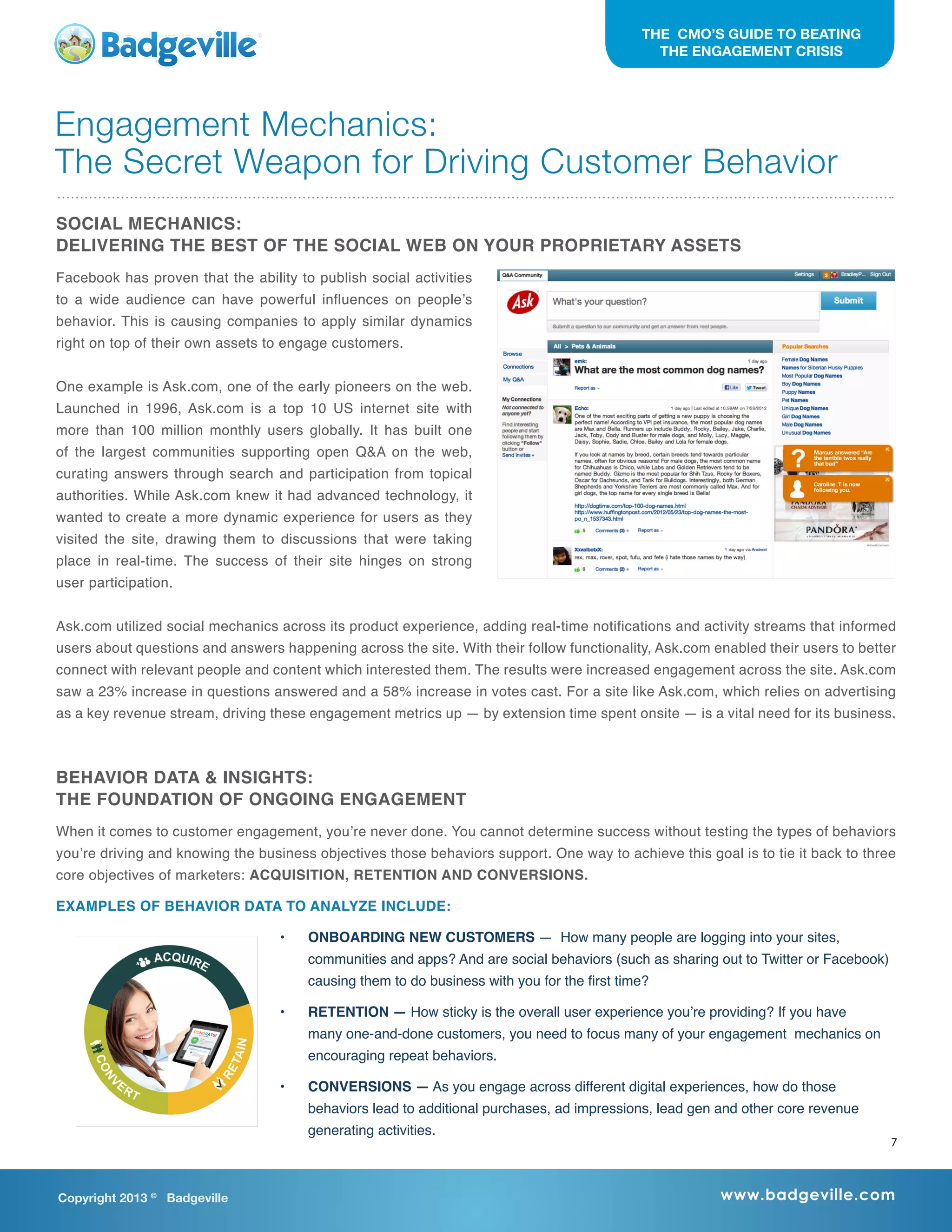 Copyright 2013 ©
Badgeville www.badgeville.com
THE CMO’S GUIDE TO BEATING
THE ENGAGEMENT CRISIS
SOCIAL MECHANICS:
DELIVERING THE BEST OF THE SOCIAL WEB ON YOUR PROPRIETARY ASSETS
Facebook has proven that the ability to publish social activities
to a wide audience can have powerful influences on people’s
behavior. This is causing companies to apply similar dynamics
right on top of their own assets to engage customers.
One example is Ask.com, one of the early pioneers on the web.
Launched in 1996, Ask.com is a top 10 US internet site with
more than 100 million monthly users globally. It has built one
of the largest communities supporting open Q&A on the web,
curating answers through search and participation from topical
authorities. While Ask.com knew it had advanced technology, it
wanted to create a more dynamic experience for users as they
visited the site, drawing them to discussions that were taking
place in real-time. The success of their site hinges on strong
user participation.
Ask.com utilized social mechanics across its product experience, adding real-time notifications and activity streams that informed
users about questions and answers happening across the site. With their follow functionality, Ask.com enabled their users to better
connect with relevant people and content which interested them. The results were increased engagement across the site. Ask.com
saw a 23% increase in questions answered and a 58% increase in votes cast. For a site like Ask.com, which relies on advertising
as a key revenue stream, driving these engagement metrics up — by extension time spent onsite — is a vital need for its business.
BEHAVIOR DATA & INSIGHTS:
THE FOUNDATION OF ONGOING ENGAGEMENT
When it comes to customer engagement, you’re never done. You cannot determine success without testing the types of behaviors
you’re driving and knowing the business objectives those behaviors support. One way to achieve this goal is to tie it back to three
core objectives of marketers: ACQUISITION, RETENTION AND CONVERSIONS.
EXAMPLES OF BEHAVIOR DATA TO ANALYZE INCLUDE:
•	 ONBOARDING NEW CUSTOMERS — How many people are logging into your sites,
communities and apps? And are social behaviors (such as sharing out to Twitter or Facebook)
causing them to do business with you for the first time?
•	 RETENTION — How sticky is the overall user experience you’re providing? If you have
many one-and-done customers, you need to focus many of your engagement mechanics on
encouraging repeat behaviors.
•	 CONVERSIONS — As you engage across different digital experiences, how do those
behaviors lead to additional purchases, ad impressions, lead gen and other core revenue
generating activities.
Engagement Mechanics:
The Secret Weapon for Driving Customer Behavior
7
 