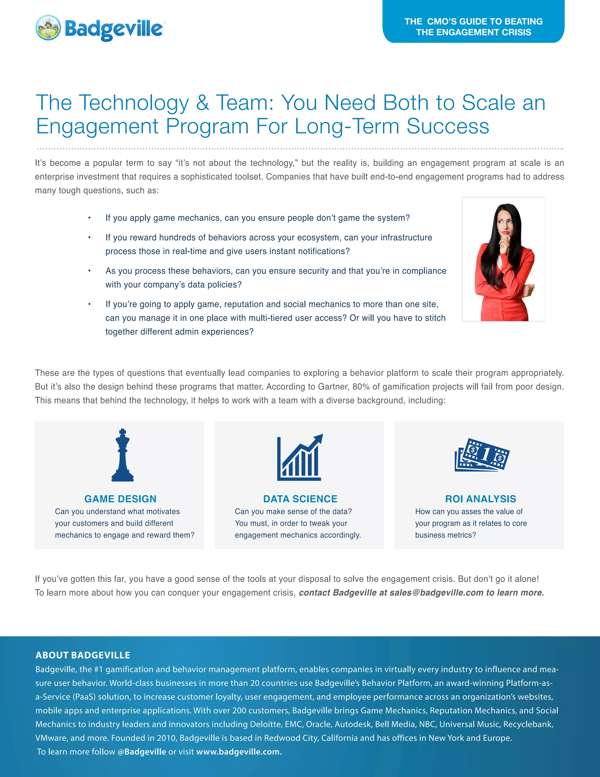 The Technology & Team: You Need Both to Scale an
Engagement Program For Long-Term Success
It’s become a popular term to say “it’s not about the technology,” but the reality is, building an engagement program at scale is an
enterprise investment that requires a sophisticated toolset. Companies that have built end-to-end engagement programs had to address
many tough questions, such as:
•	 If you apply game mechanics, can you ensure people don’t game the system?
•	 If you reward hundreds of behaviors across your ecosystem, can your infrastructure
process those in real-time and give users instant notifications?
•	 As you process these behaviors, can you ensure security and that you’re in compliance
with your company’s data policies?
•	 If you’re going to apply game, reputation and social mechanics to more than one site,
can you manage it in one place with multi-tiered user access? Or will you have to stitch
together different admin experiences?
These are the types of questions that eventually lead companies to exploring a behavior platform to scale their program appropriately.
But it’s also the design behind these programs that matter. According to Gartner, 80% of gamification projects will fail from poor design.
This means that behind the technology, it helps to work with a team with a diverse background, including:
If you’ve gotten this far, you have a good sense of the tools at your disposal to solve the engagement crisis. But don’t go it alone!
To learn more about how you can conquer your engagement crisis, contact Badgeville at sales@badgeville.com to learn more.
ABOUT BADGEVILLE
Badgeville, the #1 gamification and behavior management platform, enables companies in virtually every industry to influence and mea-
sure user behavior. World-class businesses in more than 20 countries use Badgeville’s Behavior Platform, an award-winning Platform-as-
a-Service (PaaS) solution, to increase customer loyalty, user engagement, and employee performance across an organization’s websites,
mobile apps and enterprise applications. With over 200 customers, Badgeville brings Game Mechanics, Reputation Mechanics, and Social
Mechanics to industry leaders and innovators including Deloitte, EMC, Oracle, Autodesk, Bell Media, NBC, Universal Music, Recyclebank,
VMware, and more. Founded in 2010, Badgeville is based in Redwood City, California and has offices in New York and Europe.
To learn more follow @Badgeville or visit www.badgeville.com.
THE CMO’S GUIDE TO BEATING
THE ENGAGEMENT CRISIS
GAME DESIGN
Can you understand what motivates
your customers and build different
mechanics to engage and reward them?
DATA SCIENCE
Can you make sense of the data?
You must, in order to tweak your
engagement mechanics accordingly.
ROI ANALYSIS
How can you asses the value of
your program as it relates to core
business metrics?
 