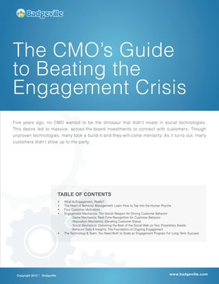 Copyright 2013 ©
Badgeville www.badgeville.com
The CMO’s Guide
to Beating the
Engagement Crisis
•	 What Is Engagement, Really?
•	 The Heart of Behavior Management: Learn How to Tap into the Human Psyche
•	 Four Customer Motivators
•	 Engagement Mechanics: The Secret Weapon for Driving Customer Behavior
· Game Mechanics: Real-Time Recognition for Customer Behavior
· Reputation Mechanics: Elevating Customer Status
· Social Mechanics: Delivering the Best of the Social Web on Your Proprietary Assets
· Behavior Data & Insights: The Foundation of Ongoing Engagement
•	 The Technology & Team: You Need Both to Scale an Engagement Program For Long-Term Success
Five years ago, no CMO wanted to be the dinosaur that didn’t invest in social technologies.
This desire led to massive, across-the-board investments to connect with customers. Though
unproven technologies, many took a build-it-and-they-will-come mentality. As it turns out, many
customers didn’t show up to the party.
TABLE OF CONTENTS
 
