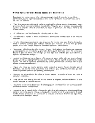 Cómo Hablar con los Niños acerca del Terremoto<br />  <br />Después del terremoto, muchos niños están asustados y tratando de entender lo ocurrido. A continuación, algunas sugerencias acerca de cómo padres y profesores pueden conversar acerca del tema con los niños. <br />   <br />         Trate de promover un ambiente de confianza en el cual los niños se sientan cómodos para hacer preguntas. Puede comenzar el diálogo planteándoles “¿Hay algo que te preocupa o que yo pueda ayudarte a entender sobre el terremoto?”. Es mejor no presionar a los niños a hablar si no quieren hacerlo.<br /> <br />         Dé explicaciones que los niños puedan entender según su edad.<br /> <br />         Esté dispuesto a repetir la misma información y explicaciones muchas veces si los niños lo requieren.<br /> <br />         Dé a los niños respuestas sinceras a sus preguntas. No invente cosas para dejarlos tranquilos. Trate de calmar a los niños, pero sin hacer promesas poco realistas. Les puede decir que están seguros en su casa o colegio, pero no les prometa que no habrá otro terremoto.<br /> <br />         Reconozca y valide lo que los niños piensan y sienten. Hágale saber a los niños que sus preguntas y preocupaciones son importantes y apropiadas. Se les puede decir algo como: “Es normal que tengas un poco de miedo. Sin embargo, yo estoy aquí para cuidarte, para que hablemos y ayudarte a que te sientas mejor.”<br /> <br />         Ayude a los niños a expresarse. Algunos niños pueden no querer hablar sobre sus temores, lo que piensan y sienten; pueden preferir expresarse a través de dibujos, jugando o escribiendo. Puede ayudar a los niños a expresarse diciéndoles algo como “¿Puedes hacer un dibujo sobre lo que sucedió y contarme una historia?”<br /> <br />         Dígale a los niños que muchas personas están ayudando a quienes fueron afectados por el terremoto. Esta es una buena oportunidad para contarles que, cuando ocurren cosas que dan miedo, hay muchas personas que quieren y pueden ayudar.<br /> <br />         Mantenga las rutinas diarias. Los niños se sienten seguros y protegidos al tener una rutina y estructura predecible.<br /> <br />         Evite que los niños vean y escuchen muchas noticias e imágenes sobre el terremoto, ya que pueden aumentar su confusión y temor. <br /> <br />         El aumento en los dolores de cabeza o de estómago puede ser una señal de que los niños se están sintiendo estresados o sobrepasados.<br /> <br />         A pesar de que la mayoría de los niños pueden sobrellevar adecuadamente situaciones difíciles como un terremoto, algunos niños y adultos pueden necesitar ayuda de un profesional de salud mental. Si está preocupado por cambios en la conducta o el estado de ánimo de algún niño, consulte con un psicólogo o médico.<br /> <br />