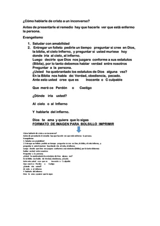 ¿Cómo hablarle de cristo a un inconverso?
Antes de presentarle el remedio hay que hacerle ver que está enfermo
la persona.
Evangelismo
1. Saludar con amabilidad
2. Entregar un folleto pedirle un tiempo preguntar si cree en Dios,
la biblia, el cielo Infierno, y preguntar si usted muriese hoy
donde iría al cielo, al infierno.
Luego decirle que Dios nos juzgara conforme a sus estatutos
(Biblia), por lo tanto debemos hablar verdad entre nosotros
Preguntar a la persona.
¿Usted ha quebrantado los estatutos de Dios alguna vez?
En la Biblia nos habla de: Verdad, obediencia, pecado.
Ante esto usted cree que es Inocente o C culpable
Que meré ce Perdón o Castigo
¿Dónde iría usted?
Al cielo o al Infierno
Y hablarle del infierno.
Dios te ama y quiere que lo sigas
FORMATO DE IMAGEN PARA BOLSILLO IMPRIMIR
 