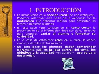 1. INTRODUCCIÓN La introducción es la  sección inicial  de una webquest.  Podemos relacionar esta parte de la webquest con la  motivación  que debemos realizar para presentar los temas a nuestros alumnos. En este paso –que consiste en un  texto corto – la presentación de la información debe ser clara, atractiva para preparar,  captar al alumno y fomentar su curiosidad.  En el caso de establecer  roles  en la tarea se deben construir detalles de los mismos. En este paso los alumnos deben comprender claramente cuál es la idea central del tema, los objetivos y la actividad  –en general–   que se va a desarrollar.  