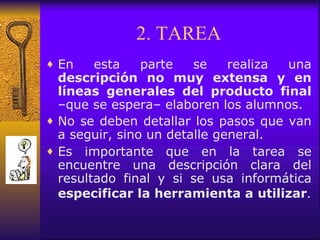 2. TAREA En esta parte se realiza una  descripción no muy extensa y en líneas generales del producto final  –que se espera– elaboren los alumnos.  No se deben detallar los pasos que van a seguir, sino un detalle general.  Es importante que en la tarea se encuentre una descripción clara del resultado final y si se usa informática  especificar la herramienta a utilizar . 
