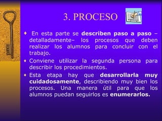 3. PROCESO   En esta parte se  describen paso a paso  –detalladamente– los procesos que deben realizar los alumnos para concluir con el trabajo. Conviene utilizar la segunda persona para describir los procedimientos. Esta etapa hay que  desarrollarla muy cuidadosamente , describiendo muy bien los procesos. Una manera útil para que los alumnos puedan seguirlos es  enumerarlos. 