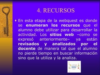 4. RECURSOS En esta etapa de la webquest es donde se  enumeran los recursos  que el alumno debe utilizar para desarrollar la actividad. Los  sitios web  –como se expresó anteriormente– ya están  revisados y analizados por el docente  de manera tal que el alumno no pierde tiempo en buscar información sino que la utiliza y la analiza. 