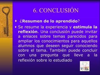 6. CONCLUSIÓN   ¿ Resumen de lo aprendido ?  Se resume la experiencia y  estimula la reflexión . Una conclusión puede invitar a enlaces sobre temas parecidos para ampliar los conocimientos para aquellos alumnos que  deseen seguir conociendo sobre el tema. También puede concluir con una pregunta que lleve a la reflexión sobre lo estudiado   