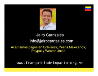 www.franquiciadeimpacto.org.ve
Jairo Carrizales
info@jairocarrizales.com
Aceptamos pagos en Bolivares, Pesos Mexicanos,
Paypal y Wester Union
 
