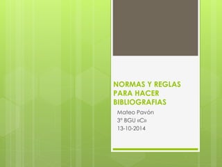 NORMAS Y REGLAS 
PARA HACER 
BIBLIOGRAFIAS 
Mateo Pavón 
3° BGU «C» 
13-10-2014 
 