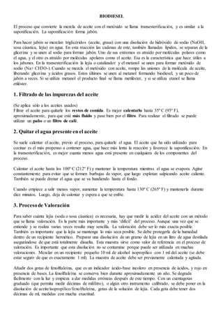 BIODIESEL
El proceso que convierte la mezcla de aceite con el metóxido se llama transesterificación, y es similar a la
saponificación. La saponificación forma jabón.
Para hacer jabón se mezclan triglicéridos (aceite, grasa) con una disolución de hidróxido de sodio (NaOH,
sosa cáustica, lejía) en agua. En esta reacción las cadenas de este, también llamadas lípidos, se separan de la
glicerina y se unen al sodio para formar jabón. Uno de sus extremos es atraído por moléculas polares como
el agua, y el otro es atraído por moléculas apolares como el aceite. Esa es la característica que hace útiles a
los jabones. En la transesterificación la lejía o catalizador y el metanol se unen para formar metóxido de
sodio (Na+ CH3O-). Cuando se mezcla el metóxido con aceite, rompe las uniones de la molécula de aceite,
liberando glicerina y ácidos grasos. Estos últimos se unen al metanol formando biodiesel, y un poco de
jabón a veces. Si se utiliza metanol el producto final se llama metiléster, y si se utiliza etanol se llama
etiléster.
1. Filtrado de las impurezas del aceite
(Se aplica sólo a los aceites usados)
Filtrar el aceite para quitarle los restos de comida. Es mejor calentarlo hasta 35º C (95º F),
aproximadamente, para que esté más fluido y pase bien por el filtro. Para realizar el filtrado se puede
utilizar un paño o un filtro de café.
2. Quitar el agua presente en el aceite
Se suele calentar el aceite, previo al proceso, para quitarle el agua. El aceite que ha sido utilizado para
cocinar es el más propenso a contener agua, que hace más lenta la reacción y favorece la saponificación. En
la transesterificación, es mejor cuanta menos agua está presente en cualquiera de los componentes del
proceso.
Calentar el aceite hasta los 100º C (212º F) y mantener la temperatura mientras el agua se evapora. Agitar
constantemente para evitar que se formen burbujas de vapor, que luego explotan salpicando aceite caliente.
También se puede drenar el agua que se va hundiendo hasta el fondo.
Cuando empiece a salir menos vapor, aumentar la temperatura hasta 130º C (265º F) y mantenerla durante
diez minutos. Luego, deja de calentar y espera a que se enfríe.
3. Procesode Valoración
Para saber cuánta lejía (soda o sosa cáustica) es necesaria, hay que medir la acidez del aceite con un método
que se llama valoración. Es la parte más importante y más ‘difícil’ del proceso. Aunque una vez que se
entiende y se realiza varias veces resulta muy sencilla. La valoración debe ser lo más exacta posible.
También es importante que la lejía se mantenga lo más seca posible. Se debe protegerla de la humedad
dentro de un recipiente hermético. Preparar una disolución de un gramo de lejía en un litro de agua destilada
asegurándose de que está totalmente disuelta. Esta muestra sirve como valor de referencia en el proceso de
valoración. Es importante que esta disolución no se contamine porque puede ser utilizada en muchas
valoraciones. Mezclar en un recipiente pequeño 10 ml de alcohol isopropílico con 1 ml del aceite (se debe
estar seguro de que es exactamente 1 ml). La muestra de aceite debe ser previamente calentada y agitada.
Añadir dos gotas de fenolftaleína, que es un indicador ácido-base incoloro en presencia de ácidos, y rojo en
presencia de bases. La fenolftaleína se conserva bien durante aproximadamente un año. Se degrada
fácilmente con la luz y empieza a dar medidas erróneas después de este tiempo. Con un cuentagotas
graduado (que permita medir décimas de mililitro), o algún otro instrumento calibrado, se debe poner en la
disolución de aceite/isopropílico/fenolftaleína, gotas de la solución de lejía. Cada gota debe tener dos
décimas de ml, medidas con mucha exactitud.
 