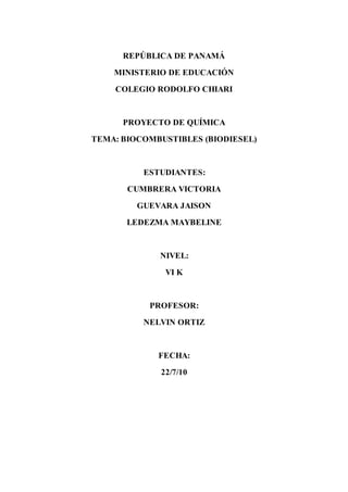 REPÚBLICA DE PANAMÁ
MINISTERIO DE EDUCACIÓN
COLEGIO RODOLFO CHIARI
PROYECTO DE QUÍMICA
TEMA: BIOCOMBUSTIBLES (BIODIESEL)
ESTUDIANTES:
CUMBRERA VICTORIA
GUEVARA JAISON
LEDEZMA MAYBELINE
NIVEL:
VI K
PROFESOR:
NELVIN ORTIZ
FECHA:
22/7/10
 