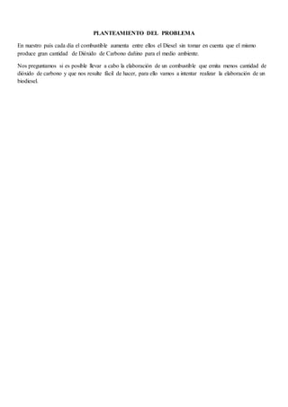 PLANTEAMIENTO DEL PROBLEMA
En nuestro país cada día el combustible aumenta entre ellos el Diesel sin tomar en cuenta que el mismo
produce gran cantidad de Dióxido de Carbono dañino para el medio ambiente.
Nos preguntamos si es posible llevar a cabo la elaboración de un combustible que emita menos cantidad de
dióxido de carbono y que nos resulte fácil de hacer, para ello vamos a intentar realizar la elaboración de un
biodiesel.
 