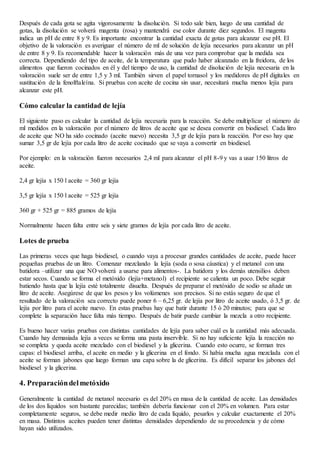 Después de cada gota se agita vigorosamente la disolución. Si todo sale bien, luego de una cantidad de
gotas, la disolución se volverá magenta (rosa) y mantendrá ese color durante diez segundos. El magenta
indica un pH de entre 8 y 9. Es importante encontrar la cantidad exacta de gotas para alcanzar ese pH. El
objetivo de la valoración es averiguar el número de ml de solución de lejía necesarios para alcanzar un pH
de entre 8 y 9. Es recomendable hacer la valoración más de una vez para comprobar que la medida sea
correcta. Dependiendo del tipo de aceite, de la temperatura que pudo haber alcanzado en la freidora, de los
alimentos que fueron cocinados en él y del tiempo de uso, la cantidad de disolución de lejía necesaria en la
valoración suele ser de entre 1,5 y 3 ml. También sirven el papel tornasol y los medidores de pH digitales en
sustitución de la fenolftaleína. Si pruebas con aceite de cocina sin usar, necesitará mucha menos lejía para
alcanzar este pH.
Cómo calcular la cantidad de lejía
El siguiente paso es calcular la cantidad de lejía necesaria para la reacción. Se debe multiplicar el número de
ml medidos en la valoración por el número de litros de aceite que se desea convertir en biodiesel. Cada litro
de aceite que NO ha sido cocinado (aceite nuevo) necesita 3,5 gr de lejía para la reacción. Por eso hay que
sumar 3,5 gr de lejía por cada litro de aceite cocinado que se vaya a convertir en biodiesel.
Por ejemplo: en la valoración fueron necesarios 2,4 ml para alcanzar el pH 8-9 y vas a usar 150 litros de
aceite.
2,4 gr lejía x 150 l aceite = 360 gr lejía
3,5 gr lejía x 150 l aceite = 525 gr lejía
360 gr + 525 gr = 885 gramos de lejía
Normalmente hacen falta entre seis y siete gramos de lejía por cada litro de aceite.
Lotes de prueba
Las primeras veces que haga biodiesel, o cuando vaya a procesar grandes cantidades de aceite, puede hacer
pequeñas pruebas de un litro. Comenzar mezclando la lejía (soda o sosa cáustica) y el metanol con una
batidora –utilizar una que NO volverá a usarse para alimentos-. La batidora y los demás utensilios deben
estar secos. Cuando se forma el metóxido (lejía+metanol) el recipiente se calienta un poco. Debe seguir
batiendo hasta que la lejía esté totalmente disuelta. Después de preparar el metóxido de sodio se añade un
litro de aceite. Asegúrese de que los pesos y los volúmenes son precisos. Si no estás seguro de que el
resultado de la valoración sea correcto puede poner 6 – 6,25 gr. de lejía por litro de aceite usado, ó 3,5 gr. de
lejía por litro para el aceite nuevo. En estas pruebas hay que batir durante 15 ó 20 minutos; para que se
complete la separación hace falta más tiempo. Después de batir puede cambiar la mezcla a otro recipiente.
Es bueno hacer varias pruebas con distintas cantidades de lejía para saber cuál es la cantidad más adecuada.
Cuando hay demasiada lejía a veces se forma una pasta inservible. Si no hay suficiente lejía la reacción no
se completa y queda aceite mezclado con el biodiesel y la glicerina. Cuando esto ocurre, se forman tres
capas: el biodiesel arriba, el aceite en medio y la glicerina en el fondo. Si había mucha agua mezclada con el
aceite se forman jabones que luego forman una capa sobre la de glicerina. Es difícil separar los jabones del
biodiesel y la glicerina.
4. Preparacióndelmetóxido
Generalmente la cantidad de metanol necesario es del 20% en masa de la cantidad de aceite. Las densidades
de los dos líquidos son bastante parecidas; también debería funcionar con el 20% en volumen. Para estar
completamente seguros, se debe medir medio litro de cada líquido, pesarlos y calcular exactamente el 20%
en masa. Distintos aceites pueden tener distintas densidades dependiendo de su procedencia y de cómo
hayan sido utilizados.
 