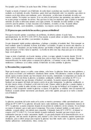 Por ejemplo: para 100 litros de aceite hacen falta 20 litros de metanol.
Cuando se mezcla el metanol con el hidróxido de sodio (lejía) se produce una reacción exotérmica cuyo
resultado es el metóxido de sodio. Exotérmica quiere decir que desprende calor. Los utensilios que entren en
contacto con la lejía deben estar totalmente secos. Advertencia: se debe tratar al metóxido de sodio con
extremo cuidado. No respirar sus vapores. Si se cae sobre la piel produce una quemadura que muchas veces
no se nota porque va matando los nervios. Hay que lavar la zona con muchísima agua. Cuando se manipula
metóxido de sodio se debe tener siempre cerca agua corriente. El metóxido de sodio también es muy
corrosivo para las pinturas. La lejía reacciona con el aluminio, el estaño y el zinc. Se puede utilizar
recipientes de vidrio, acero inoxidable, o esmaltados. Los mejores son los de acero inoxidable.
5. El proceso que convierte los aceites y grasas enbiodiesel
Para que la reacción química se produzca sin problemas, de debería calentar el aceite hasta
aproximadamente los 48-54º C (120-130º F). Para mezclar se puede utilizar un taladro eléctrico, firmemente
sujeto, que haga girar una hélice o un mezclador de pintura.
Un giro demasiado rápido produce salpicaduras y burbujas y perjudica al resultado final. Para conseguir un
buen resultado ajuste la velocidad, la forma de la hélice o su tamaño. Si quiere un reactor más silencioso se
puede sustituir el mezclador por una bomba eléctrica que bombee el líquido desde una salida en la parte de
abajo del reactor y lo lleve hasta la superficie. La bomba no debe estar muy abajo para que no se estropee
luego con la glicerina.
Luego se vierte el metóxido en el aceite mientras se bate, y se sigue agitando la mezcla durante 50 ó 60
minutos. La reacción suele completarse en media hora, pero es mejor batir durante más tiempo. Durante la
transesterificación los ácidos grasos se separan de la glicerina, y el metanol se une a ellos formando
metilésteres ó etilésteres (si se utiliza etanol). El hidróxido de sodio estabiliza la glicerina.
6. Decantacióny separación
Dejar que la mezcla repose y se enfríe, como mínimo, ocho horas. La glicerina forma una masa gelatinosa y
más oscura en el fondo y los metilésteres (biodiesel) flotan encima. Otra alternativa consiste en dejar que la
mezcla repose al menos durante una hora después de la reacción, manteniendo la temperatura por encima de
38º C (100º F). De esta forma la glicerina se mantiene semilíquida (solidifica por debajo de 38º C) y se
hunde antes. Después hay que decantar el biodiesel con cuidado. Se pueden separar la glicerina y el
biodiesel por un agujero del fondo del reactor a través de un tubo transparente. La glicerina semilíquida es
de color marrón oscuro; el biodiesel es del color de la miel. Primero saldrá la glicerina y cuando empiece a
salir biodiesel se cambia la salida del tubo a otro recipiente. Si cae algo de biodiesel en el recipiente de la
glicerina es fácil recuperarlo cuando la glicerina se espesa. Si la glicerina se solidifica antes de separarla del
biodiesel, se puede calentar nuevamente para licuarla, pero evitar agitarla para que no se vuelva a mezclar
con el biodiesel.
Glicerina
La glicerina procedente del aceite usado en la cocina es marrón y permanece sólida aproximadamente por
debajo de 38º C (100º F). La glicerina del aceite nuevo suele mantenerse líquida a temperaturas menores de
38º C. La glicerina se puede compostar después de un período de ventilación de tres semanas. En ese tiempo
se evapora el metanol, que es malo para el compostaje. Pero como el metanol también es malo para el
ambiente, se puede utilizar otro método para evaporarlo. Calentando hasta 66º C (150º F) – el metanol se
evapora a 64,7º C (148,5º F)-. Con este método se puede reutilizarlo haciendo que pase a través de un
condensador para que se vuelva nuevamente líquido. Lo que queda después de la transesterificación no es
sólo glicerina, sino una mezcla de glicerina pura, metanol y cera. Estas tres sustancias pueden separarse por
destilación, pero es difícil porque para evaporar la glicerina hace falta mucho calor. La glicerina pura tiene
muchas aplicaciones: medicamentos, tintes, cremas, etc.
 