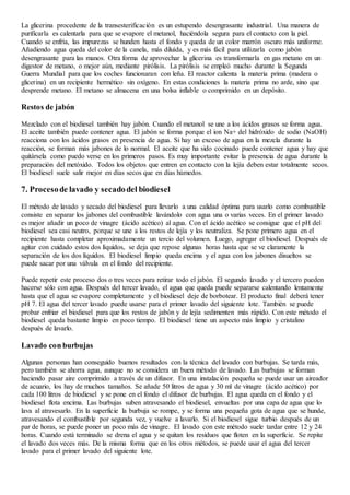 La glicerina procedente de la transesterificación es un estupendo desengrasante industrial. Una manera de
purificarla es calentarla para que se evapore el metanol, haciéndola segura para el contacto con la piel.
Cuando se enfría, las impurezas se hunden hasta el fondo y queda de un color marrón oscuro más uniforme.
Añadiendo agua queda del color de la canela, más diluída, y es más fácil para utilizarla como jabón
desengrasante para las manos. Otra forma de aprovechar la glicerina es transformarla en gas metano en un
digestor de metano, o mejor aún, mediante pirólisis. La pirólisis se empleó mucho durante la Segunda
Guerra Mundial para que los coches funcionaran con leña. El reactor calienta la materia prima (madera o
glicerina) en un recipiente hermético sin oxígeno. En estas condiciones la materia prima no arde, sino que
desprende metano. El metano se almacena en una bolsa inflable o comprimido en un depósito.
Restos de jabón
Mezclado con el biodiesel también hay jabón. Cuando el metanol se une a los ácidos grasos se forma agua.
El aceite también puede contener agua. El jabón se forma porque el ion Na+ del hidróxido de sodio (NaOH)
reacciona con los ácidos grasos en presencia de agua. Si hay un exceso de agua en la mezcla durante la
reacción, se forman más jabones de lo normal. El aceite que ha sido cocinado puede contener agua y hay que
quitársela como puedo verse en los primeros pasos. Es muy importante evitar la presencia de agua durante la
preparación del metóxido. Todos los objetos que entren en contacto con la lejía deben estar totalmente secos.
El biodiesel suele salir mejor en días secos que en días húmedos.
7. Procesode lavado y secadodel biodiesel
El método de lavado y secado del biodiesel para llevarlo a una calidad óptima para usarlo como combustible
consiste en separar los jabones del combustible lavándolo con agua una o varias veces. En el primer lavado
es mejor añadir un poco de vinagre (ácido acético) al agua. Con el ácido acético se consigue que el pH del
biodiesel sea casi neutro, porque se une a los restos de lejía y los neutraliza. Se pone primero agua en el
recipiente hasta completar aproximadamente un tercio del volumen. Luego, agregar el biodiesel. Después de
agitar con cuidado estos dos líquidos, se deja que repose algunas horas hasta que se ve claramente la
separación de los dos líquidos. El biodiesel limpio queda encima y el agua con los jabones disueltos se
puede sacar por una válvula en el fondo del recipiente.
Puede repetir este proceso dos o tres veces para retirar todo el jabón. El segundo lavado y el tercero pueden
hacerse sólo con agua. Después del tercer lavado, el agua que queda puede separarse calentando lentamente
hasta que el agua se evapore completamente y el biodiesel deje de borbotear. El producto final deberá tener
pH 7. El agua del tercer lavado puede usarse para el primer lavado del siguiente lote. También se puede
probar enfriar el biodiesel para que los restos de jabón y de lejía sedimenten más rápido. Con este método el
biodiesel queda bastante limpio en poco tiempo. El biodiesel tiene un aspecto más limpio y cristalino
después de lavarlo.
Lavado con burbujas
Algunas personas han conseguido buenos resultados con la técnica del lavado con burbujas. Se tarda más,
pero también se ahorra agua, aunque no se considera un buen método de lavado. Las burbujas se forman
haciendo pasar aire comprimido a través de un difusor. En una instalación pequeña se puede usar un aireador
de acuario, los hay de muchos tamaños. Se añade 50 litros de agua y 30 ml de vinagre (ácido acético) por
cada 100 litros de biodiesel y se pone en el fondo el difusor de burbujas. El agua queda en el fondo y el
biodiesel flota encima. Las burbujas suben atravesando el biodiesel, envueltas por una capa de agua que lo
lava al atravesarlo. En la superficie la burbuja se rompe, y se forma una pequeña gota de agua que se hunde,
atravesando el combustible por segunda vez, y vuelve a lavarlo. Si el biodiesel sigue turbio después de un
par de horas, se puede poner un poco más de vinagre. El lavado con este método suele tardar entre 12 y 24
horas. Cuando está terminado se drena el agua y se quitan los residuos que floten en la superficie. Se repite
el lavado dos veces más. De la misma forma que en los otros métodos, se puede usar el agua del tercer
lavado para el primer lavado del siguiente lote.
 
