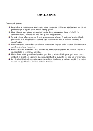 CONCLUSIONES
Para concluir tenemos:
Para realizar el procedimiento es necesario contar con ciertas medidas de seguridad que van a evitar
problemas que en algunos casos pueden ser muy graves.
Filtrar el aceite para quitarle los restos de comida. Es mejor calentarlo hasta 35º C (95º F),
aproximadamente, para que esté más fluido y pase bien por el filtro.
Se suele calentar el aceite, previo al proceso, para quitarle el agua. El aceite que ha sido utilizado
para cocinar es el más propenso a contener agua, que hace más lenta la reacción y favorece la
saponificación.
Para saber cuánta lejía (soda o sosa cáustica) es necesaria, hay que medir la acidez del aceite con un
método que se llama valoración.
Cuando se mezcla el metanol con el hidróxido de sodio (lejía) se produce una reacción exotérmica
cuyo resultado es el metóxido de sodio.
El método de lavado y secado del biodiesel para llevarlo a una calidad óptima para usarlo como
combustible consiste en separar los jabones del combustible lavándolo con agua una o varias veces.
La calidad del biodiesel terminado puede comprobarse visualmente y midiendo su pH. El pH puede
medirse con papel tornasol o con un medidor electrónico.
 