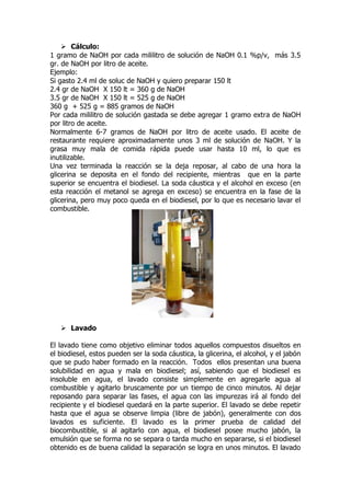  Cálculo:
1 gramo de NaOH por cada mililitro de solución de NaOH 0.1 %p/v, más 3.5
gr. de NaOH por litro de aceite.
Ejemplo:
Si gasto 2.4 ml de soluc de NaOH y quiero preparar 150 lt
2.4 gr de NaOH X 150 lt = 360 g de NaOH
3.5 gr de NaOH X 150 lt = 525 g de NaOH
360 g + 525 g = 885 gramos de NaOH
Por cada mililitro de solución gastada se debe agregar 1 gramo extra de NaOH
por litro de aceite.
Normalmente 6-7 gramos de NaOH por litro de aceite usado. El aceite de
restaurante requiere aproximadamente unos 3 ml de solución de NaOH. Y la
grasa muy mala de comida rápida puede usar hasta 10 ml, lo que es
inutilizable.
Una vez terminada la reacción se la deja reposar, al cabo de una hora la
glicerina se deposita en el fondo del recipiente, mientras que en la parte
superior se encuentra el biodiesel. La soda cáustica y el alcohol en exceso (en
esta reacción el metanol se agrega en exceso) se encuentra en la fase de la
glicerina, pero muy poco queda en el biodiesel, por lo que es necesario lavar el
combustible.




    Lavado

El lavado tiene como objetivo eliminar todos aquellos compuestos disueltos en
el biodiesel, estos pueden ser la soda cáustica, la glicerina, el alcohol, y el jabón
que se pudo haber formado en la reacción. Todos ellos presentan una buena
solubilidad en agua y mala en biodiesel; así, sabiendo que el biodiesel es
insoluble en agua, el lavado consiste simplemente en agregarle agua al
combustible y agitarlo bruscamente por un tiempo de cinco minutos. Al dejar
reposando para separar las fases, el agua con las impurezas irá al fondo del
recipiente y el biodiesel quedará en la parte superior. El lavado se debe repetir
hasta que el agua se observe limpia (libre de jabón), generalmente con dos
lavados es suficiente. El lavado es la primer prueba de calidad del
biocombustible, si al agitarlo con agua, el biodiesel posee mucho jabón, la
emulsión que se forma no se separa o tarda mucho en separarse, si el biodiesel
obtenido es de buena calidad la separación se logra en unos minutos. El lavado
 