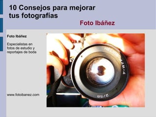 10 Consejos para mejorar
 tus fotografías
                     Foto Ibáñez
Foto Ibáñez

Especialistas en
fotos de estudio y
reportajes de boda




www.fotoibanez.com
 