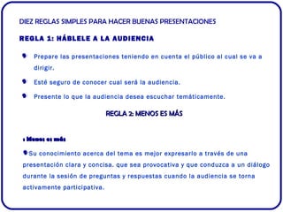 DIEZ REGLAS SIMPLES PARA HACER BUENAS PRESENTACIONES 
REGLA 1: HÁBLELE A LA AUDIENCIA 
 Prepare las presentaciones tenien...