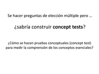 ¿Cómo se hacen pruebas conceptuales (concept test)
para medir la comprensión de los conceptos esenciales?
Se hacer preguntas de elección múltiple pero …
¿sabría construir concept tests?
 
