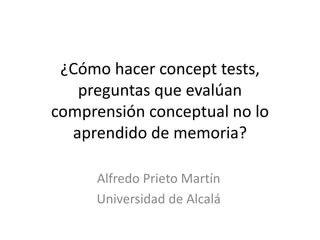 ¿Cómo hacer concept tests,
preguntas que evalúan
comprensión conceptual no lo
aprendido de memoria?
Alfredo Prieto Martín
Universidad de Alcalá
 