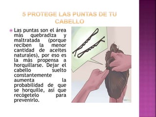  Las puntas son el área
más quebradiza y
maltratada (porque
reciben la menor
cantidad de aceites
naturales), por eso es
la más propensa a
horquillarse. Dejar el
cabello suelto
constantemente
aumenta la
probabilidad de que
se horquille, así que
recógetelo para
prevenirlo.
 