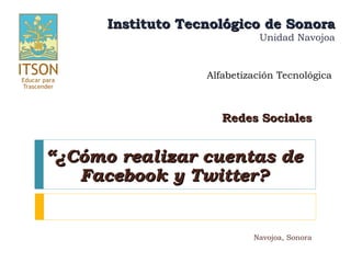 Instituto Tecnológico de Sonora
                             Unidad Navojoa


                   Alfabetización Tecnológica



                      Redes Sociales


“¿Cómo realizar cuentas de
   Facebook y Twitter?


                            Navojoa, Sonora
 