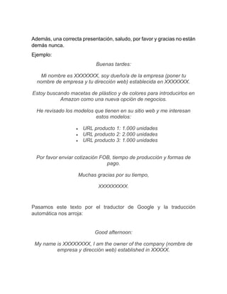 Además, una correcta presentación, saludo, por favor y gracias no están
demás nunca.
Ejemplo:
Buenas tardes:
Mi nombre es XXXXXXX, soy dueño/a de la empresa (poner tu
nombre de empresa y tu dirección web) establecida en XXXXXXX.
Estoy buscando macetas de plástico y de colores para introducirlos en
Amazon como una nueva opción de negocios.
He revisado los modelos que tienen en su sitio web y me interesan
estos modelos:
• URL producto 1: 1.000 unidades
• URL producto 2: 2.000 unidades
• URL producto 3: 1.000 unidades
Por favor enviar cotización FOB, tiempo de producción y formas de
pago.
Muchas gracias por su tiempo,
XXXXXXXXX.
Pasamos este texto por el traductor de Google y la traducción
automática nos arroja:
Good afternoon:
My name is XXXXXXXX, I am the owner of the company (nombre de
empresa y dirección web) established in XXXXX.
 