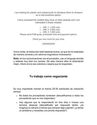 I am looking for plastic and colored pots to introduce them to Amazon
as a new business option.
I have reviewed the models they have on their website and I am
interested in these models:
• URL 1: 1,000 units
• URL 2: 2,000 units
• URL 3: 1,000 units
Please send FOB quote, production time and payment options.
Thank you very much for your time,
XXXXXXXXX
Como verás, la traducción está bastante buena, ya que se ha redactado
de manera correcta y sin adornos lingüísticos innecesarios
Nota: en tus comunicaciones con el proveedor, usa un lenguaje sencillo
y redacta muy bien tus correos. De esta manera ellos te entenderán
mejor. Ahora envía esa solicitud y espera que te respondan.
Tu trabajo como negociante
Es muy importante mandar al menos 20-30 solicitudes de cotización
porque:
• No todos los proveedores contestan (descalificamos a todos los
proveedores que no nos respondan)
• Hay algunos que te responderán en tres días o incluso una
semana después (descalificado por respuesta tardía, ¿te
imaginas tu calvario si tienes que comprar algo urgente? ¿o tienes
un problema y necesitas una pronta respuesta?)
 