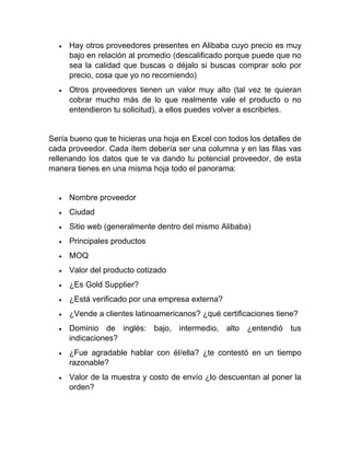 • Hay otros proveedores presentes en Alibaba cuyo precio es muy
bajo en relación al promedio (descalificado porque puede que no
sea la calidad que buscas o déjalo si buscas comprar solo por
precio, cosa que yo no recomiendo)
• Otros proveedores tienen un valor muy alto (tal vez te quieran
cobrar mucho más de lo que realmente vale el producto o no
entendieron tu solicitud), a ellos puedes volver a escribirles.
Sería bueno que te hicieras una hoja en Excel con todos los detalles de
cada proveedor. Cada ítem debería ser una columna y en las filas vas
rellenando los datos que te va dando tu potencial proveedor, de esta
manera tienes en una misma hoja todo el panorama:
• Nombre proveedor
• Ciudad
• Sitio web (generalmente dentro del mismo Alibaba)
• Principales productos
• MOQ
• Valor del producto cotizado
• ¿Es Gold Supplier?
• ¿Está verificado por una empresa externa?
• ¿Vende a clientes latinoamericanos? ¿qué certificaciones tiene?
• Dominio de inglés: bajo, intermedio, alto ¿entendió tus
indicaciones?
• ¿Fue agradable hablar con él/ella? ¿te contestó en un tiempo
razonable?
• Valor de la muestra y costo de envío ¿lo descuentan al poner la
orden?
 
