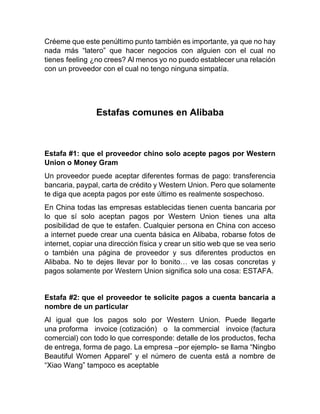 Créeme que este penúltimo punto también es importante, ya que no hay
nada más “latero” que hacer negocios con alguien con el cual no
tienes feeling ¿no crees? Al menos yo no puedo establecer una relación
con un proveedor con el cual no tengo ninguna simpatía.
Estafas comunes en Alibaba
Estafa #1: que el proveedor chino solo acepte pagos por Western
Union o Money Gram
Un proveedor puede aceptar diferentes formas de pago: transferencia
bancaria, paypal, carta de crédito y Western Union. Pero que solamente
te diga que acepta pagos por este último es realmente sospechoso.
En China todas las empresas establecidas tienen cuenta bancaria por
lo que sí solo aceptan pagos por Western Union tienes una alta
posibilidad de que te estafen. Cualquier persona en China con acceso
a internet puede crear una cuenta básica en Alibaba, robarse fotos de
internet, copiar una dirección física y crear un sitio web que se vea serio
o también una página de proveedor y sus diferentes productos en
Alibaba. No te dejes llevar por lo bonito… ve las cosas concretas y
pagos solamente por Western Union significa solo una cosa: ESTAFA.
Estafa #2: que el proveedor te solicite pagos a cuenta bancaria a
nombre de un particular
Al igual que los pagos solo por Western Union. Puede llegarte
una proforma invoice (cotización) o la commercial invoice (factura
comercial) con todo lo que corresponde: detalle de los productos, fecha
de entrega, forma de pago. La empresa –por ejemplo- se llama “Ningbo
Beautiful Women Apparel” y el número de cuenta está a nombre de
“Xiao Wang” tampoco es aceptable
 