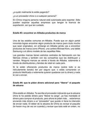 ¿a quién realmente le estás pagando?
¿a un proveedor chino o a cualquier persona?
En China ninguna persona natural está autorizada para exportar. Sólo
pueden exportar aquellas empresas que tengan la licencia de
exportación, así que ten cuidado.
Estafa #3: encontrar en Alibaba productos de marca
Una de las estafas comunes en Alibaba. Puede que en algún portal
minorista logres encontrar algún producto de marca (pero dudo mucho
que sean originales), sin embargo en Alibaba jamás vas a encontrar
productos de marca como iPhone, una cartera Michael Kors, una tablet
Samsung o el último modelo de las zapatillas Nike.
Las grandes marcas tienen estrictos contratos de fabricación con las
fábricas chinas y también con las compañías que las distribuyen y
venden. Ninguna marcas se vende a través de Alibaba, solamente a
través de distribuidores y tiendas de retail en cada país.
Si te están ofreciendo productos de marca (sobre todo si es
ridículamente barato) ten por seguro que: o estás comprando un
producto falsificado o solamente quieren quedarse con tu dinero y nada
te van a enviar.
Estafa #4: que te pidan dinero adicional para “liberar” el paquete
de aduana
Otra estafa en Alibaba. Te escribe el proveedor indicando que la aduana
china le ha pedido dinero para “liberar la carga”, ya has mandado el
dinero para comprar el producto, pero ahora te piden más… estaríamos
enviando más dinero a un “proveedor” que quizás ni tiene la intención
de enviar nada. El deber de la aduana de China es revisar el paquete
(lo hacen muy de vez en cuando) y revisar que todo esté en orden, no
 