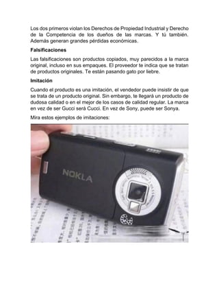 Los dos primeros violan los Derechos de Propiedad Industrial y Derecho
de la Competencia de los dueños de las marcas. Y tú también.
Además generan grandes pérdidas económicas.
Falsificaciones
Las falsificaciones son productos copiados, muy parecidos a la marca
original, incluso en sus empaques. El proveedor te indica que se tratan
de productos originales. Te están pasando gato por liebre.
Imitación
Cuando el producto es una imitación, el vendedor puede insistir de que
se trata de un producto original. Sin embargo, te llegará un producto de
dudosa calidad o en el mejor de los casos de calidad regular. La marca
en vez de ser Gucci será Cucci. En vez de Sony, puede ser Sonya.
Mira estos ejemplos de imitaciones:
 
