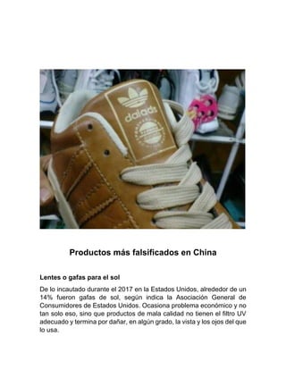 Productos más falsificados en China
Lentes o gafas para el sol
De lo incautado durante el 2017 en la Estados Unidos, alrededor de un
14% fueron gafas de sol, según indica la Asociación General de
Consumidores de Estados Unidos. Ocasiona problema económico y no
tan solo eso, sino que productos de mala calidad no tienen el filtro UV
adecuado y termina por dañar, en algún grado, la vista y los ojos del que
lo usa.
 