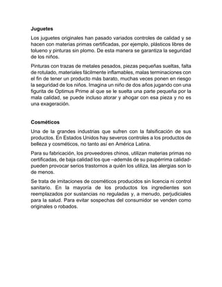 Juguetes
Los juguetes originales han pasado variados controles de calidad y se
hacen con materias primas certificadas, por ejemplo, plásticos libres de
tolueno y pinturas sin plomo. De esta manera se garantiza la seguridad
de los niños.
Pinturas con trazas de metales pesados, piezas pequeñas sueltas, falta
de rotulado, materiales fácilmente inflamables, malas terminaciones con
el fin de tener un producto más barato, muchas veces ponen en riesgo
la seguridad de los niños. Imagina un niño de dos años jugando con una
figurita de Optimus Prime al que se le suelta una parte pequeña por la
mala calidad, se puede incluso atorar y ahogar con esa pieza y no es
una exageración.
Cosméticos
Una de la grandes industrias que sufren con la falsificación de sus
productos. En Estados Unidos hay severos controles a los productos de
belleza y cosméticos, no tanto así en América Latina.
Para su fabricación, los proveedores chinos, utilizan materias primas no
certificadas, de baja calidad los que –además de su paupérrima calidad-
pueden provocar serios trastornos a quién los utiliza, las alergias son lo
de menos.
Se trata de imitaciones de cosméticos producidos sin licencia ni control
sanitario. En la mayoría de los productos los ingredientes son
reemplazados por sustancias no reguladas y, a menudo, perjudiciales
para la salud. Para evitar sospechas del consumidor se venden como
originales o robados.
 
