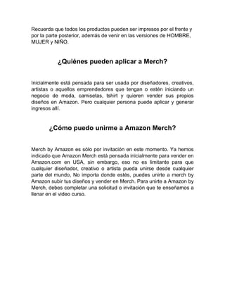 Recuerda que todos los productos pueden ser impresos por el frente y
por la parte posterior, además de venir en las versiones de HOMBRE,
MUJER y NIÑO.
¿Quiénes pueden aplicar a Merch?
Inicialmente está pensada para ser usada por diseñadores, creativos,
artistas o aquellos emprendedores que tengan o estén iniciando un
negocio de moda, camisetas, tshirt y quieren vender sus propios
diseños en Amazon. Pero cualquier persona puede aplicar y generar
ingresos allí.
¿Cómo puedo unirme a Amazon Merch?
Merch by Amazon es sólo por invitación en este momento. Ya hemos
indicado que Amazon Merch está pensada inicialmente para vender en
Amazon.com en USA, sin embargo, eso no es limitante para que
cualquier diseñador, creativo o artista pueda unirse desde cualquier
parte del mundo, No importa donde estés, puedes unirte a merch by
Amazon subir tus diseños y vender en Merch. Para unirte a Amazon by
Merch, debes completar una solicitud o invitación que te enseñamos a
llenar en el video curso.
 