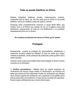 Todo se puede falsificar en China
Relojes, bolígrafos, teléfonos móviles, medicamentos, carteras,
chaquetas para la nieve, etc. No hay nada que en China no se pueda
falsificar, esa es la realidad y debe ser dada a conocer.
Entonces duda inmediatamente entonces si aquel labial MAC, esa
cartera Tous o el iPhone que acabas de ver en la página china está
baratísimo, seguramente se trata de una falsificación o el vendedor
desaparecerá junto con tu dinero.
No compres productos de marca en China ¡ya lo sabes!
Protégete
Exactamente, ¿cuánto te proteges de intermediarios, estafadores y
productos de poca calidad en Alibaba? Si bien es cierto que ningún
método es perfecto, varias prácticas de protección juntas pueden ser tu
mejor apuesta.
Veamos varias cosas que puedes hacer para proteger tu dinero cuando
compras en el extranjero:
1. Verifica proveedores – Alibaba tiene su propio programa de
verificación que incluye varios niveles. A continuación, se muestra una
tabla que resume los tres diferentes niveles de verificación que Alibaba
tiene. Estas insignias de verificación van a aparecer en los perfiles de la
lista de productos y proveedores, en caso de que cumplan los requisitos.
Buscar estas verificaciones es un buen primer paso.
 